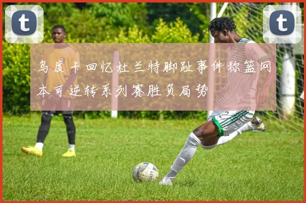 乌度卡回忆杜兰特脚趾事件称篮网本可逆转系列赛胜负局势