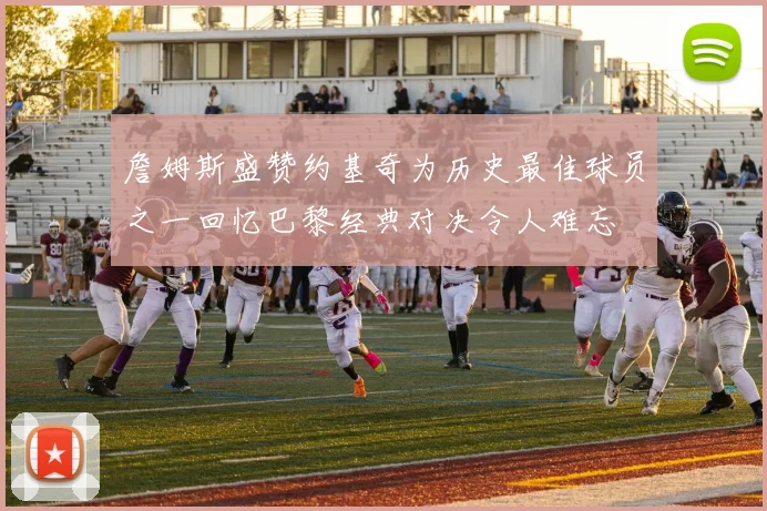 詹姆斯盛赞约基奇为历史最佳球员之一回忆巴黎经典对决令人难忘