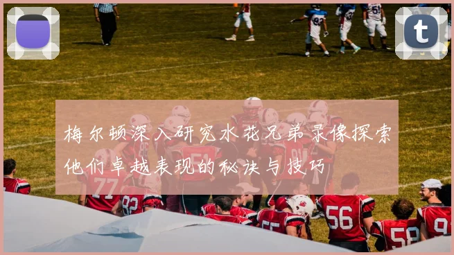 梅尔顿深入研究水花兄弟录像探索他们卓越表现的秘诀与技巧