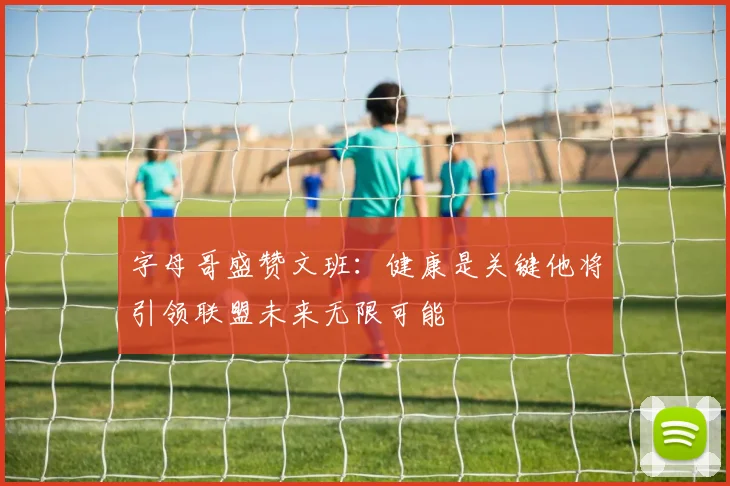 字母哥盛赞文班：健康是关键他将引领联盟未来无限可能