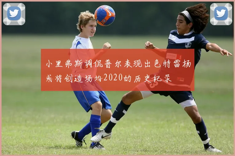 小里弗斯调侃普尔表现出色特雷杨或将创造场均2020的历史纪录