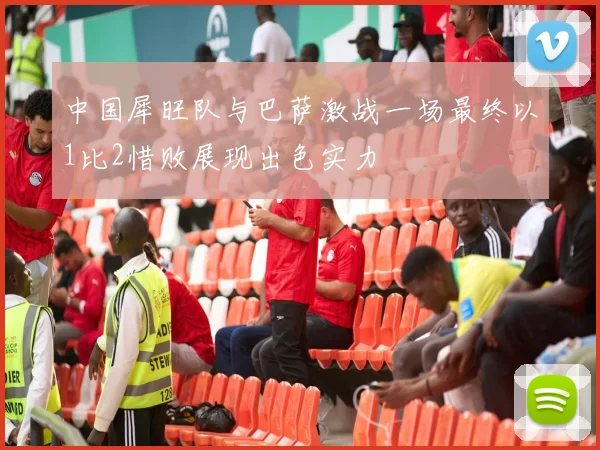 中国犀旺队与巴萨激战一场最终以1比2惜败展现出色实力
