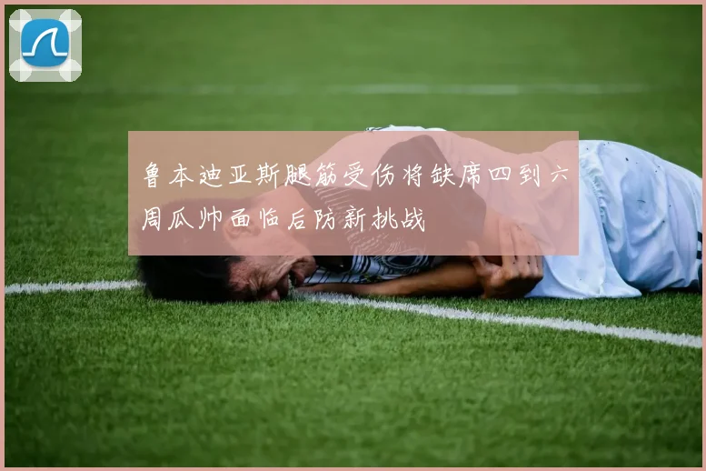 鲁本迪亚斯腿筋受伤将缺席四到六周瓜帅面临后防新挑战